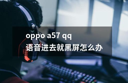 oppo a57 qq语音进去就黑屏怎么办-第1张-游戏信息-龙启网