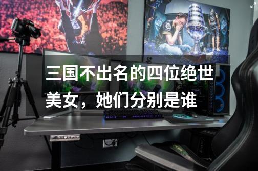 三国不出名的四位绝世美女,她们分别是谁-第1张-游戏信息-龙启网