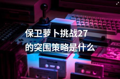 保卫萝卜挑战27的突围策略是什么-第1张-游戏信息-龙启网