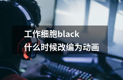 工作细胞black什么时候改编为动画-第1张-游戏信息-龙启网