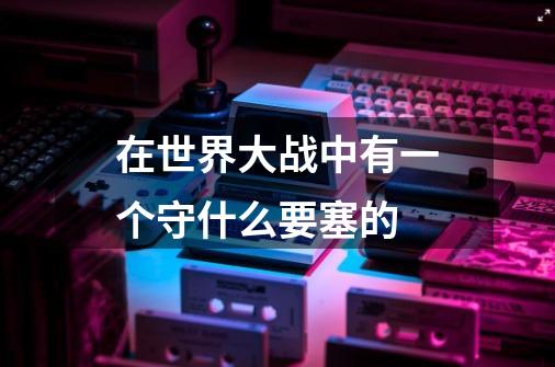 在世界大战中有一个守什么要塞的-第1张-游戏信息-龙启网