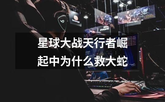 星球大战天行者崛起中为什么救大蛇-第1张-游戏信息-龙启网