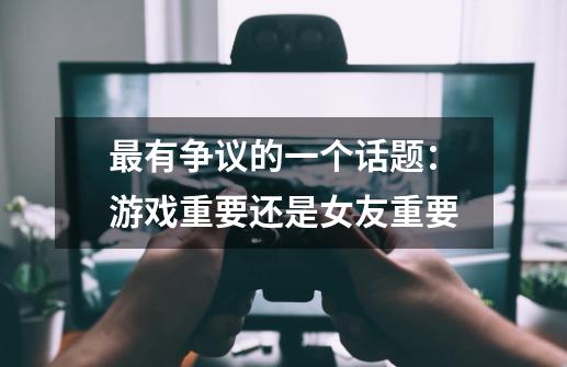 最有争议的一个话题:游戏重要还是女友重要-第1张-游戏信息-龙启网