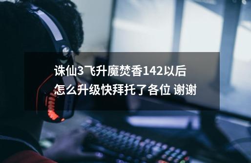 诛仙3飞升魔焚香142以后怎么升级快拜托了各位 谢谢-第1张-游戏信息-龙启网