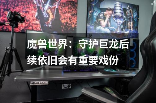 魔兽世界:守护巨龙后续依旧会有重要戏份-第1张-游戏信息-龙启网