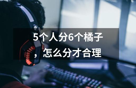 5个人分6个橘子,怎么分才合理-第1张-游戏信息-龙启网