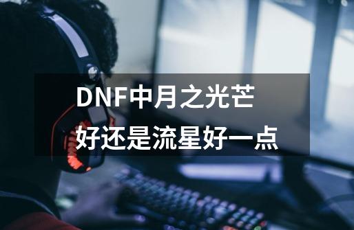 DNF中月之光芒好还是流星好一点-第1张-游戏信息-龙启网