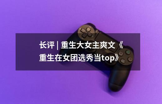 长评 | 重生+大女主爽文《重生在女团选秀当top》-第1张-游戏信息-龙启网