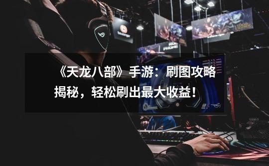 《天龙八部》手游:刷图攻略揭秘,轻松刷出最大收益!-第1张-游戏信息-龙启网