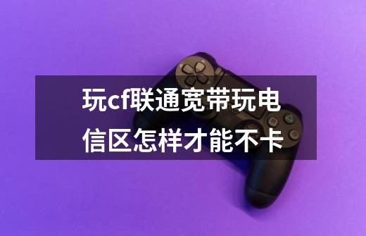 玩cf联通宽带玩电信区怎样才能不卡-第1张-游戏信息-龙启网
