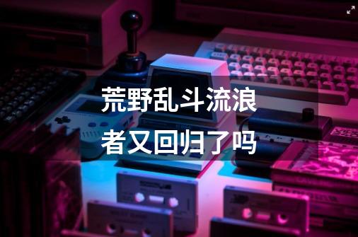 荒野乱斗流浪者又回归了吗-第1张-游戏信息-龙启网