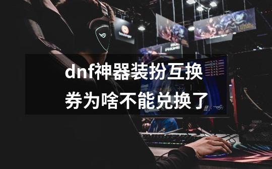 dnf神器装扮互换券为啥不能兑换了-第1张-游戏信息-龙启网