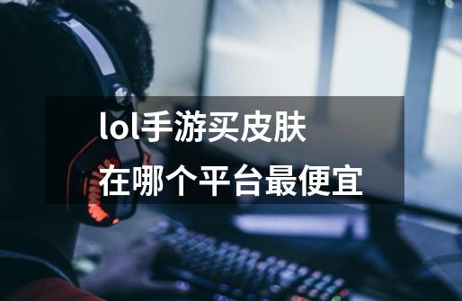 lol手游买皮肤在哪个平台最便宜-第1张-游戏信息-龙启网