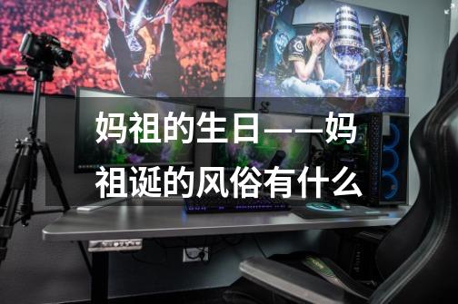 妈祖的生日——妈祖诞的风俗有什么-第1张-游戏信息-龙启网