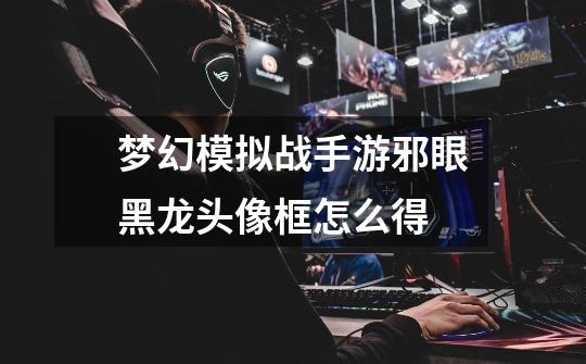 梦幻模拟战手游邪眼黑龙头像框怎么得-第1张-游戏信息-龙启网