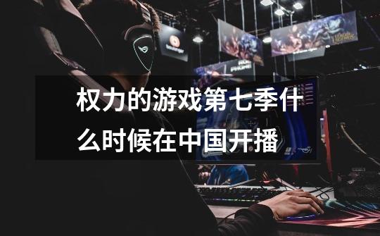 权力的游戏第七季什么时候在中国开播-第1张-游戏信息-龙启网