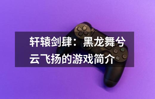 轩辕剑肆:黑龙舞兮云飞扬的游戏简介-第1张-游戏信息-龙启网