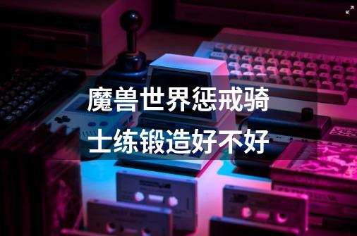 魔兽世界惩戒骑士练锻造好不好-第1张-游戏信息-龙启网