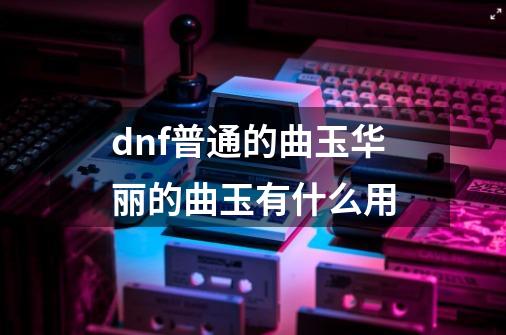 dnf普通的曲玉华丽的曲玉有什么用-第1张-游戏信息-龙启网