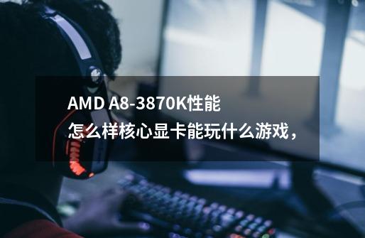 AMD A8-3870K性能怎么样核心显卡能玩什么游戏，-第1张-游戏信息-龙启网