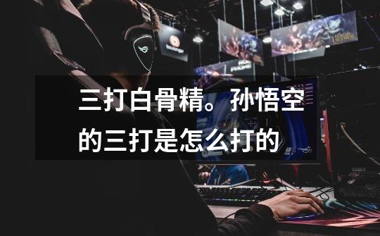 三打白骨精。孙悟空的三打是怎么打的-第1张-游戏信息-龙启网