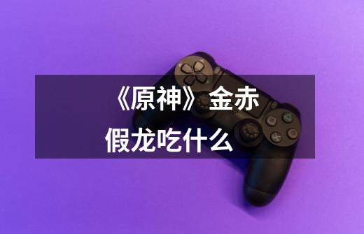 《原神》金赤假龙吃什么-第1张-游戏信息-龙启网