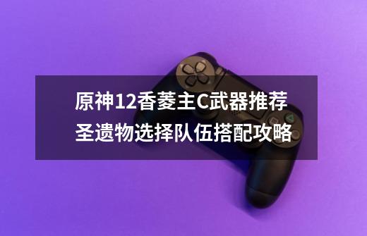 原神1.2香菱主C武器推荐+圣遗物选择+队伍搭配攻略-第1张-游戏信息-龙启网