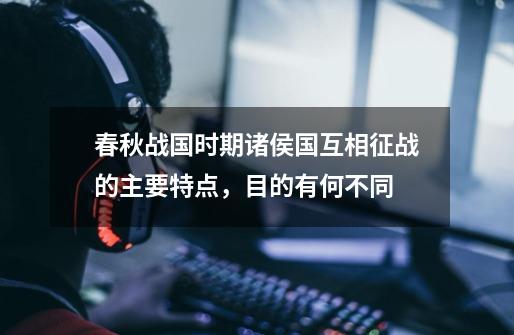 春秋战国时期诸侯国互相征战的主要特点,目的有何不同-第1张-游戏信息-龙启网