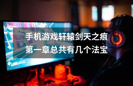 手机游戏轩辕剑天之痕第一章总共有几个法宝-第1张-游戏信息-龙启网
