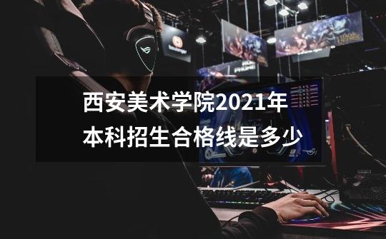 西安美术学院2021年本科招生合格线是多少-第1张-游戏信息-龙启网