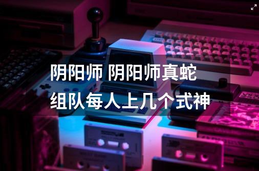 阴阳师 阴阳师真蛇组队每人上几个式神-第1张-游戏信息-龙启网