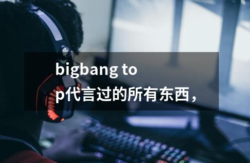 bigbang top代言过的所有东西,-第1张-游戏信息-龙启网