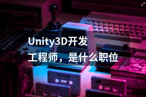 Unity3D开发工程师,是什么职位-第1张-游戏信息-龙启网