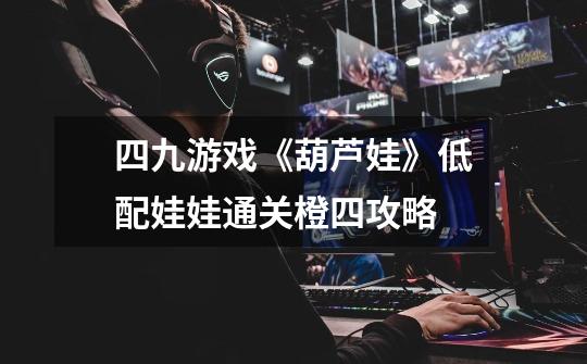 四九游戏《葫芦娃》低配娃娃通关橙四攻略-第1张-游戏信息-龙启网