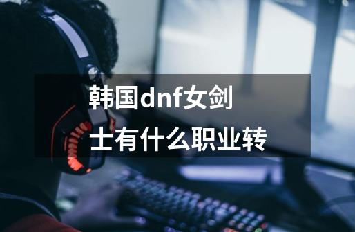 韩国dnf女剑士有什么职业转-第1张-游戏信息-龙启网