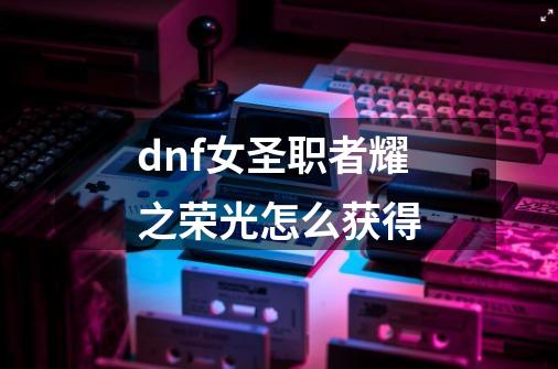 dnf女圣职者耀之荣光怎么获得-第1张-游戏信息-龙启网