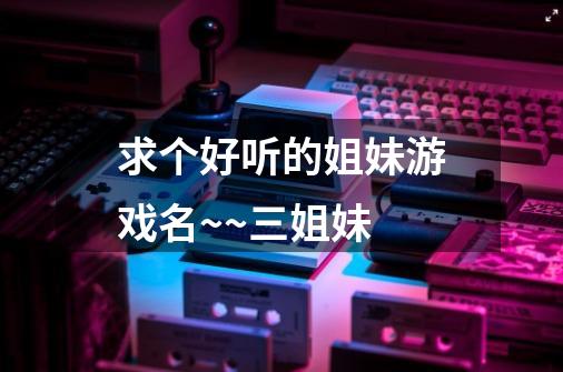 求个好听的姐妹游戏名~~三姐妹-第1张-游戏信息-龙启网