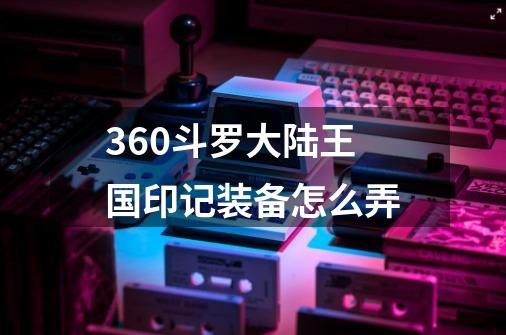 360斗罗大陆王国印记装备怎么弄-第1张-游戏信息-龙启网