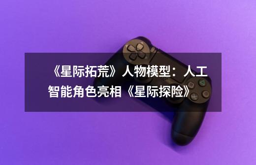 《星际拓荒》人物模型:人工智能角色亮相《星际探险》-第1张-游戏信息-龙启网