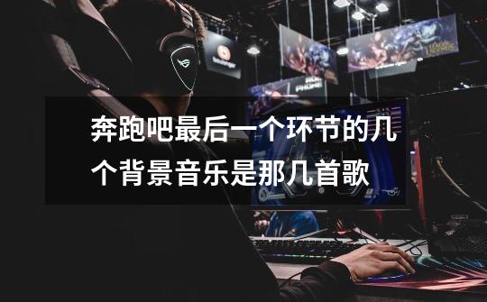 奔跑吧最后一个环节的几个背景音乐是那几首歌-第1张-游戏信息-龙启网