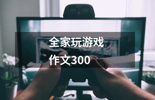 全家玩游戏 作文300-第1张-游戏信息-龙启网