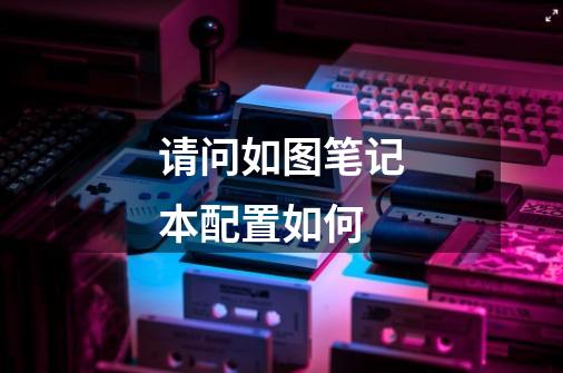 请问如图笔记本配置如何-第1张-游戏信息-龙启网