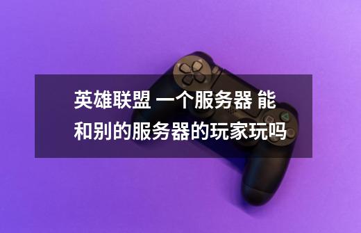 英雄联盟 一个服务器 能和别的服务器的玩家玩吗-第1张-游戏信息-龙启网