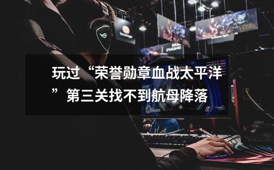玩过“荣誉勋章血战太平洋”第三关找不到航母降落-第1张-游戏信息-龙启网