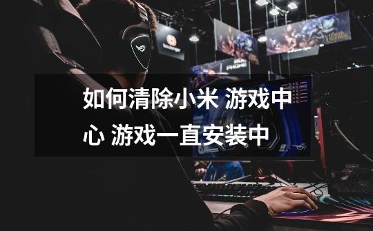 如何清除小米 游戏中心 游戏一直安装中-第1张-游戏信息-龙启网