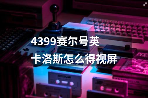 4399赛尔号英卡洛斯怎么得视屏-第1张-游戏信息-龙启网