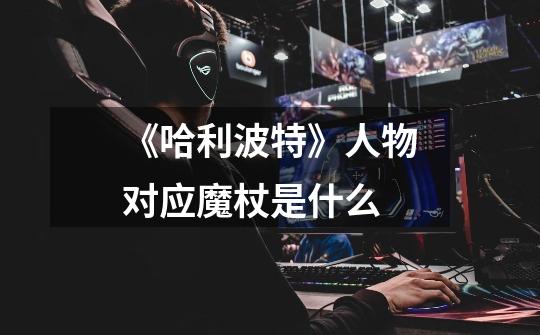 《哈利波特》人物对应魔杖是什么-第1张-游戏信息-龙启网