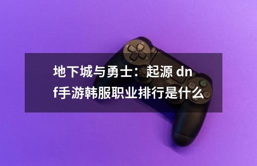 地下城与勇士:起源 dnf手游韩服职业排行是什么-第1张-游戏信息-龙启网