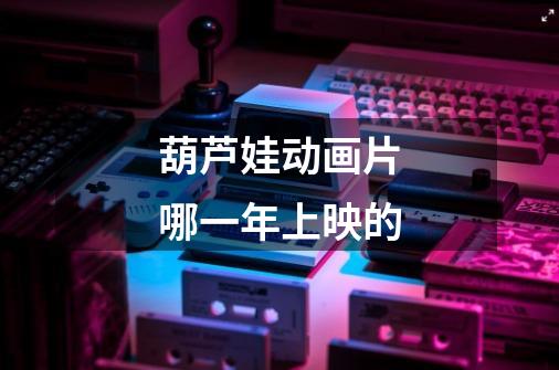 葫芦娃动画片哪一年上映的-第1张-游戏信息-龙启网