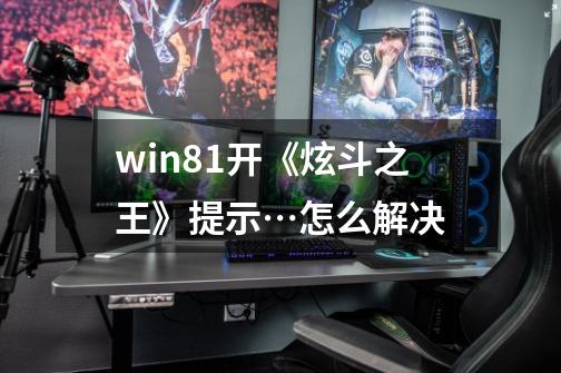 win8.1开《炫斗之王》提示…怎么解决-第1张-游戏信息-龙启网